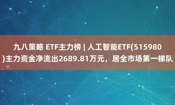 九八策略 ETF主力榜 | 人工智能ETF(515980)主力资金净流出2689.81万元，居全市场第一梯队