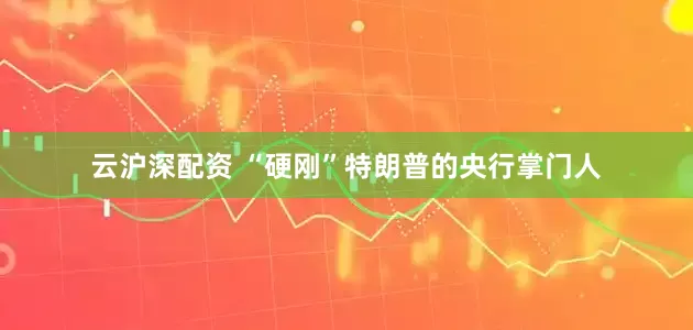 云沪深配资 “硬刚”特朗普的央行掌门人