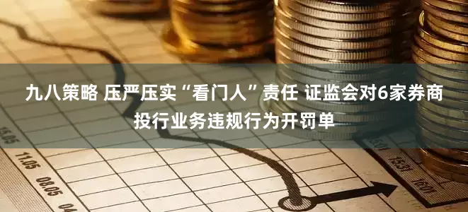 九八策略 压严压实“看门人”责任 证监会对6家券商投行业务违规行为开罚单