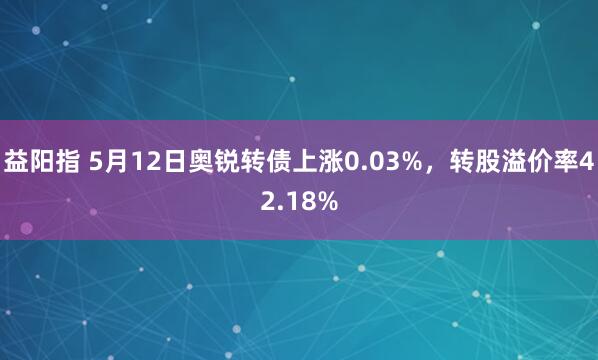 益阳指 5月12日奥锐转债上涨0.03%，转股溢价率42.18%