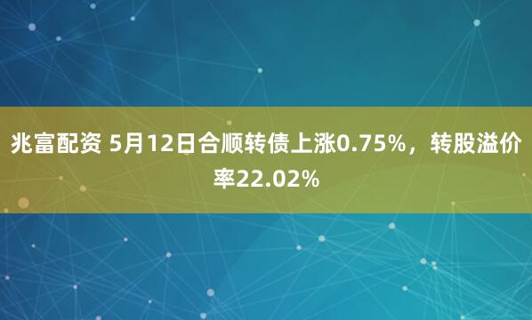 兆富配资 5月12日合顺转债上涨0.75%，转股溢价率22.02%