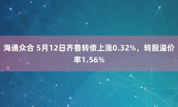 海通众合 5月12日齐鲁转债上涨0.32%，转股溢价率1.56%