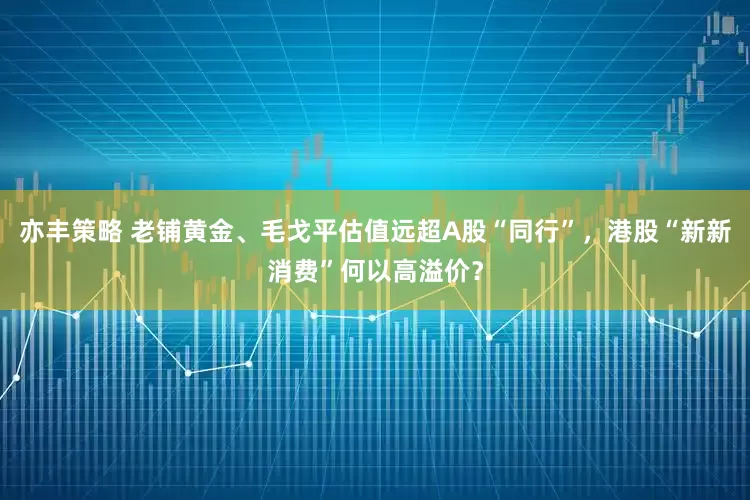 亦丰策略 老铺黄金、毛戈平估值远超A股“同行”，港股“新新消费”何以高溢价？