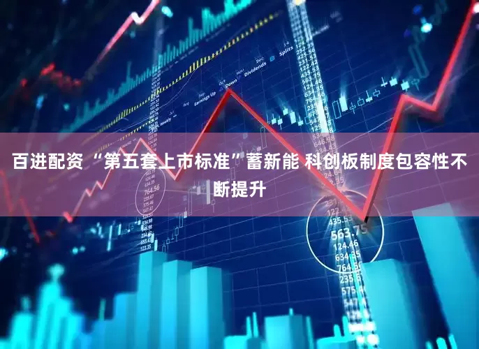 百进配资 “第五套上市标准”蓄新能 科创板制度包容性不断提升
