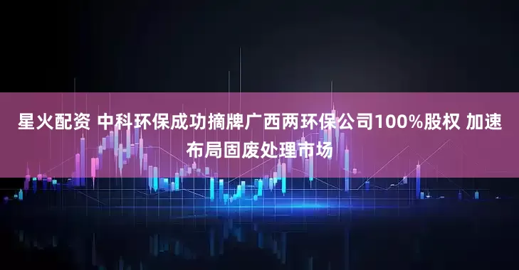 星火配资 中科环保成功摘牌广西两环保公司100%股权 加速布局固废处理市场