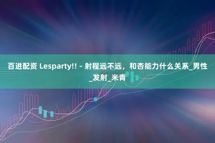 百进配资 Lesparty!! - 射程远不远，和杏能力什么关系_男性_发射_米青