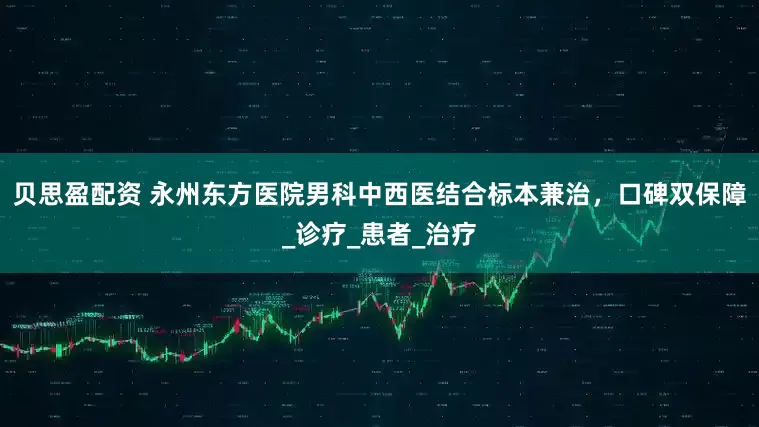 贝思盈配资 永州东方医院男科中西医结合标本兼治，口碑双保障_诊疗_患者_治疗