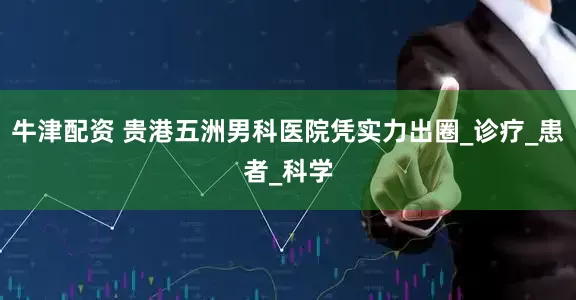 牛津配资 贵港五洲男科医院凭实力出圈_诊疗_患者_科学