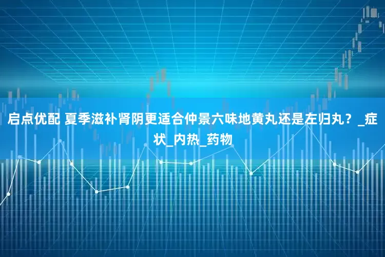 启点优配 夏季滋补肾阴更适合仲景六味地黄丸还是左归丸？_症状_内热_药物