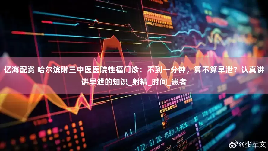亿海配资 哈尔滨附三中医医院性福门诊：不到一分钟，算不算早泄？认真讲讲早泄的知识_射精_时间_患者