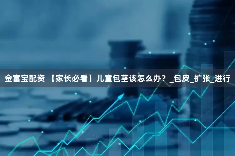 金富宝配资 【家长必看】儿童包茎该怎么办？_包皮_扩张_进行