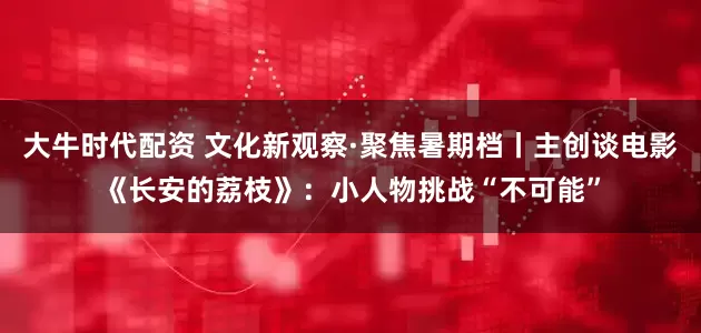 大牛时代配资 文化新观察·聚焦暑期档丨主创谈电影《长安的荔枝》：小人物挑战“不可能”