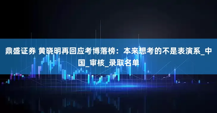 鼎盛证券 黄晓明再回应考博落榜：本来想考的不是表演系_中国_审核_录取名单