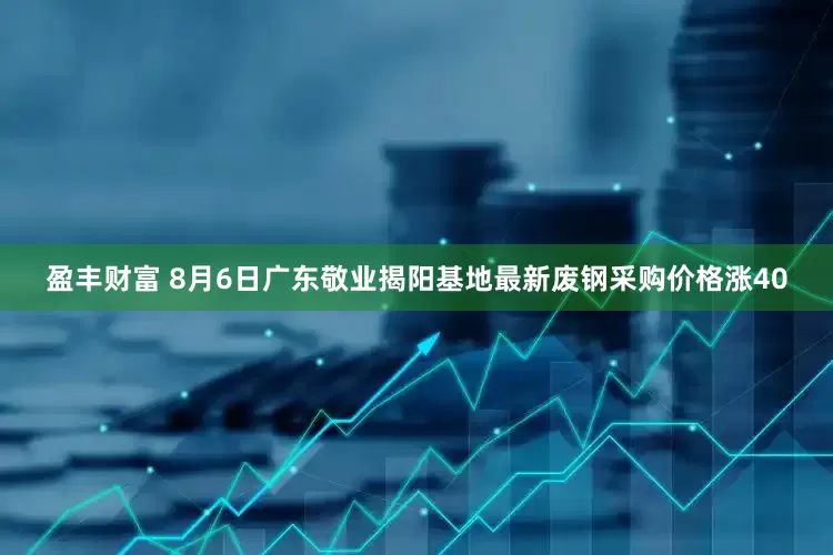 盈丰财富 8月6日广东敬业揭阳基地最新废钢采购价格涨40