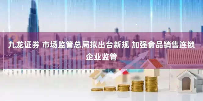 九龙证券 市场监管总局拟出台新规 加强食品销售连锁企业监管