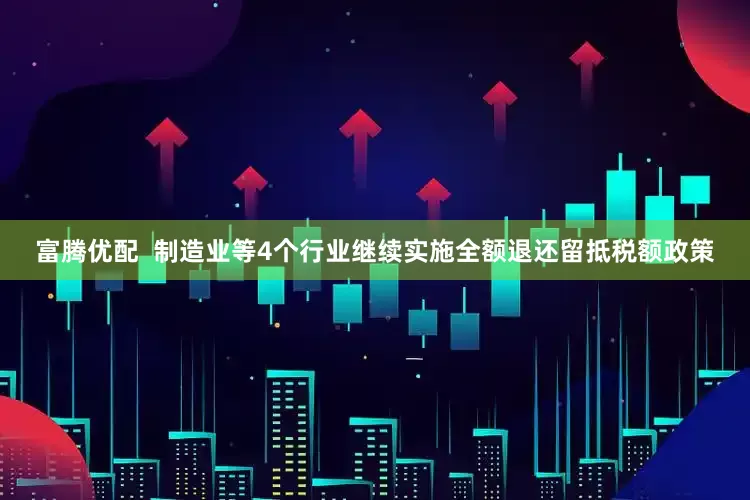 富腾优配  制造业等4个行业继续实施全额退还留抵税额政策