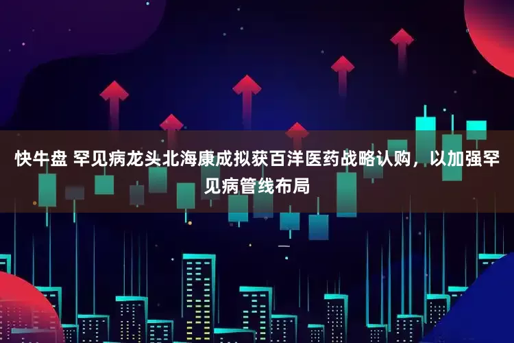 快牛盘 罕见病龙头北海康成拟获百洋医药战略认购，以加强罕见病管线布局