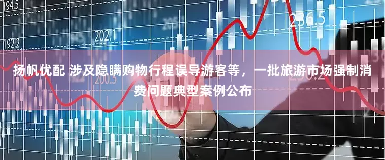 扬帆优配 涉及隐瞒购物行程误导游客等，一批旅游市场强制消费问题典型案例公布