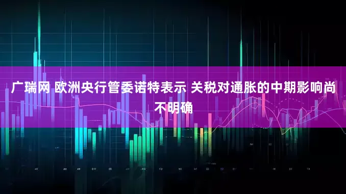 广瑞网 欧洲央行管委诺特表示 关税对通胀的中期影响尚不明确