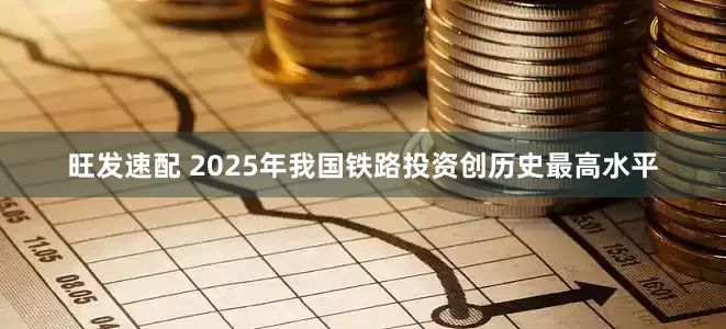 旺发速配 2025年我国铁路投资创历史最高水平