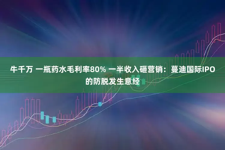 牛千万 一瓶药水毛利率80% 一半收入砸营销：蔓迪国际IPO的防脱发生意经